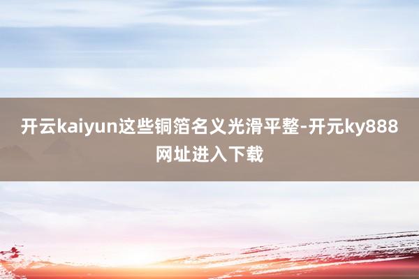 开云kaiyun这些铜箔名义光滑平整-开元ky888网址进入下载