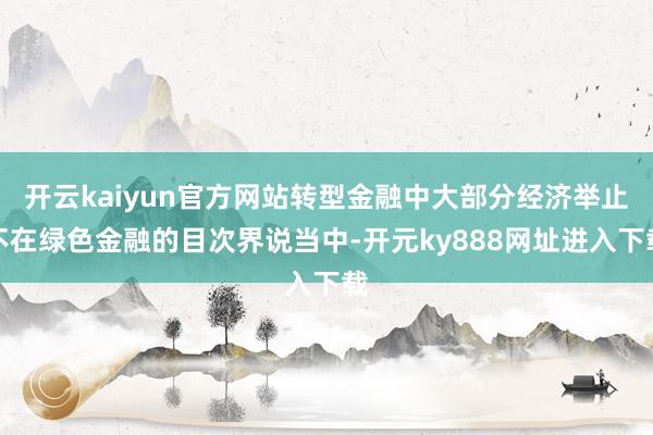 开云kaiyun官方网站转型金融中大部分经济举止不在绿色金融的目次界说当中-开元ky888网址进入下