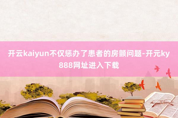 开云kaiyun不仅惩办了患者的房颤问题-开元ky888网址进入下载