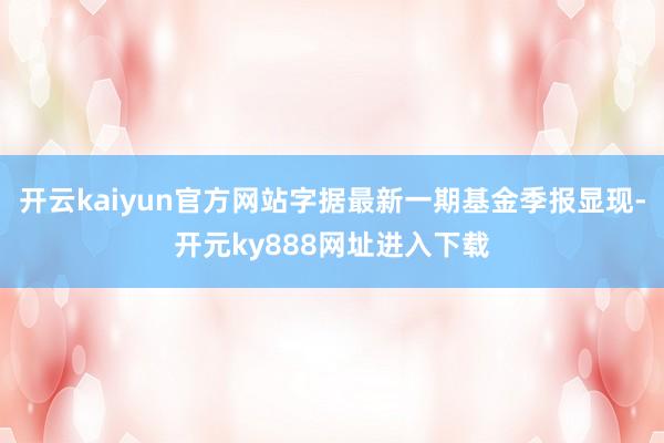 开云kaiyun官方网站字据最新一期基金季报显现-开元ky888网址进入下载
