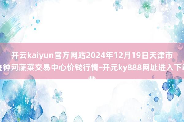 开云kaiyun官方网站2024年12月19日天津市金钟河蔬菜交易中心价钱行情-开元ky888网址进入下载