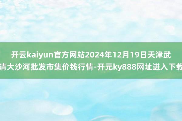 开云kaiyun官方网站2024年12月19日天津武清大沙河批发市集价钱行情-开元ky888网址进入下载