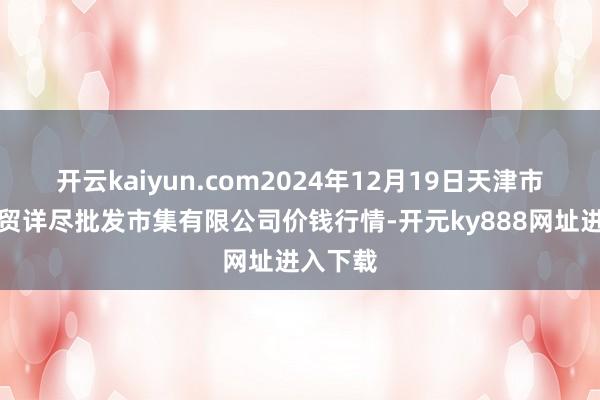 开云kaiyun.com2024年12月19日天津市红旗农贸详尽批发市集有限公司价钱行情-开元ky888网址进入下载