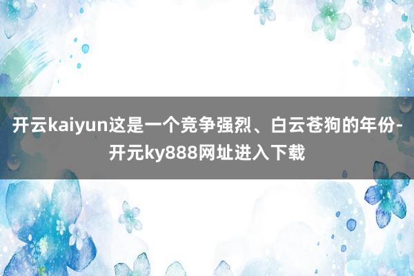 开云kaiyun这是一个竞争强烈、白云苍狗的年份-开元ky888网址进入下载