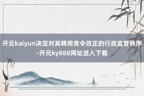 开云kaiyun决定对其聘用责令改正的行政监管秩序-开元ky888网址进入下载