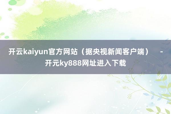 开云kaiyun官方网站（据央视新闻客户端）    -开元ky888网址进入下载