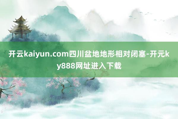 开云kaiyun.com四川盆地地形相对闭塞-开元ky888网址进入下载