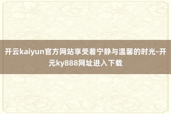 开云kaiyun官方网站享受着宁静与温馨的时光-开元ky888网址进入下载