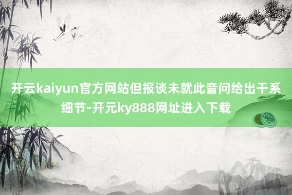 开云kaiyun官方网站　　但报谈未就此音问给出干系细节-开元ky888网址进入下载