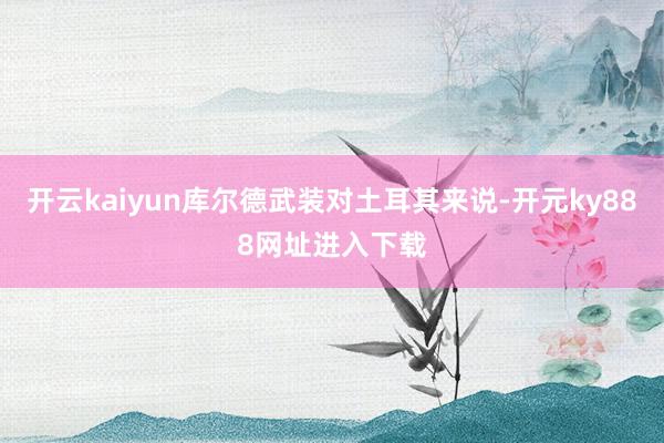 开云kaiyun库尔德武装对土耳其来说-开元ky888网址进入下载