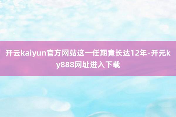 开云kaiyun官方网站这一任期竟长达12年-开元ky888网址进入下载