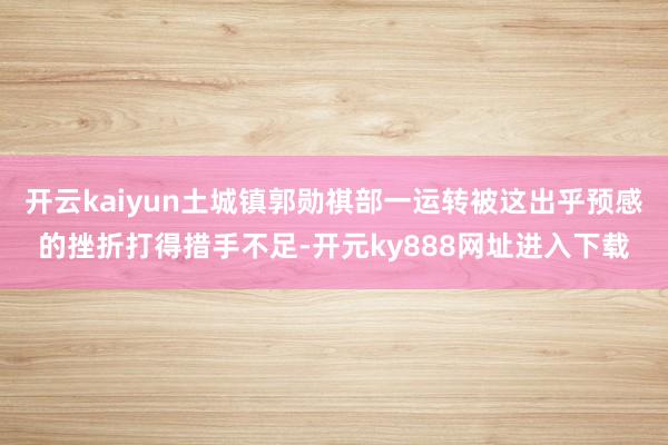 开云kaiyun土城镇郭勋祺部一运转被这出乎预感的挫折打得措手不足-开元ky888网址进入下载