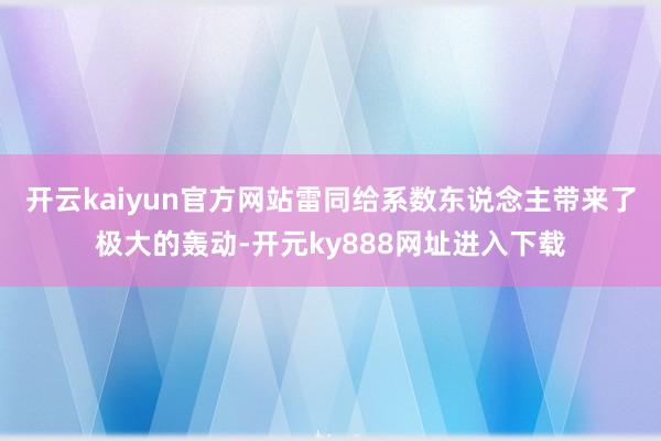 开云kaiyun官方网站雷同给系数东说念主带来了极大的轰动-开元ky888网址进入下载