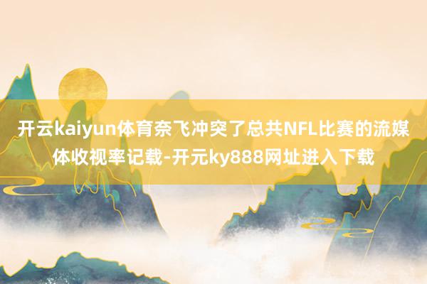 开云kaiyun体育奈飞冲突了总共NFL比赛的流媒体收视率记载-开元ky888网址进入下载