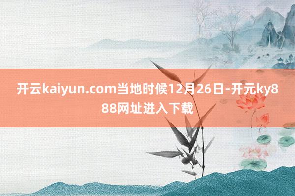 开云kaiyun.com当地时候12月26日-开元ky888网址进入下载