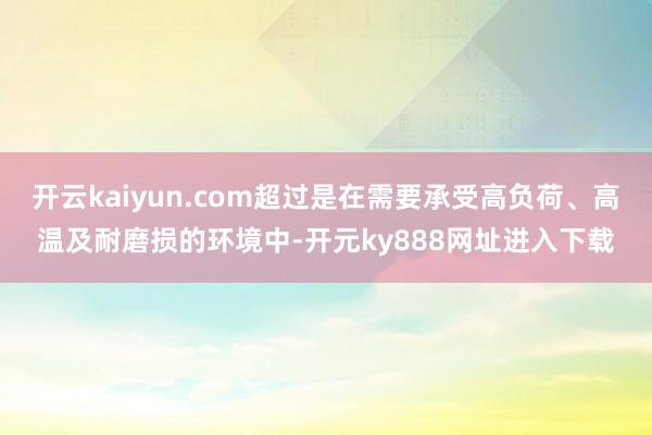 开云kaiyun.com超过是在需要承受高负荷、高温及耐磨损的环境中-开元ky888网址进入下载