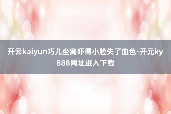 开云kaiyun巧儿坐窝吓得小脸失了血色-开元ky888网址进入下载