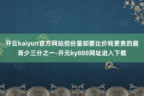 开云kaiyun官方网站但份量却要比价钱更贵的唇膏少三分之一-开元ky888网址进入下载