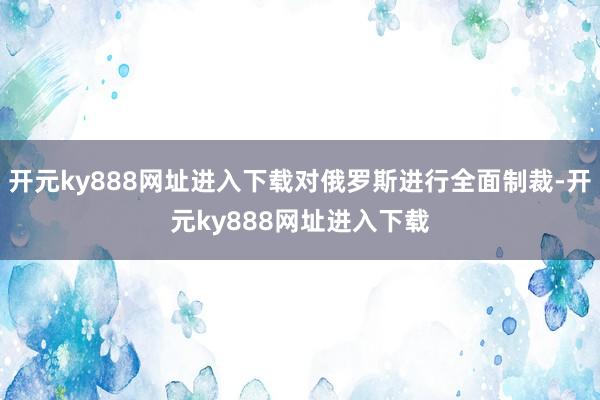 开元ky888网址进入下载对俄罗斯进行全面制裁-开元ky888网址进入下载