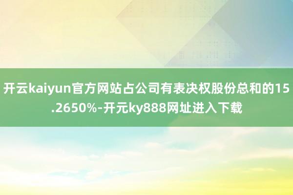开云kaiyun官方网站占公司有表决权股份总和的15.2650%-开元ky888网址进入下载