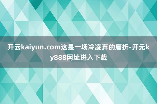开云kaiyun.com这是一场冷凌弃的磨折-开元ky888网址进入下载