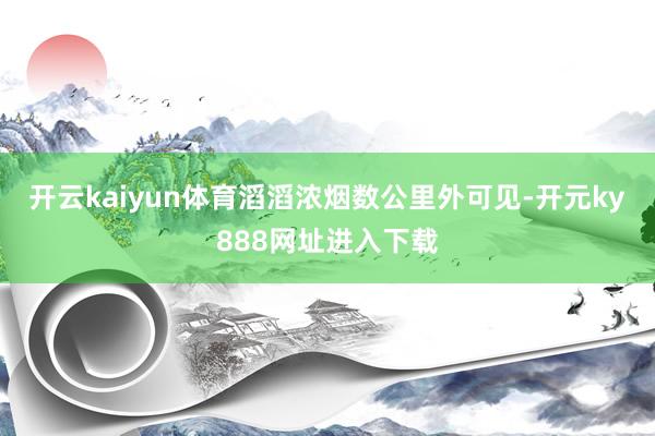 开云kaiyun体育滔滔浓烟数公里外可见-开元ky888网址进入下载