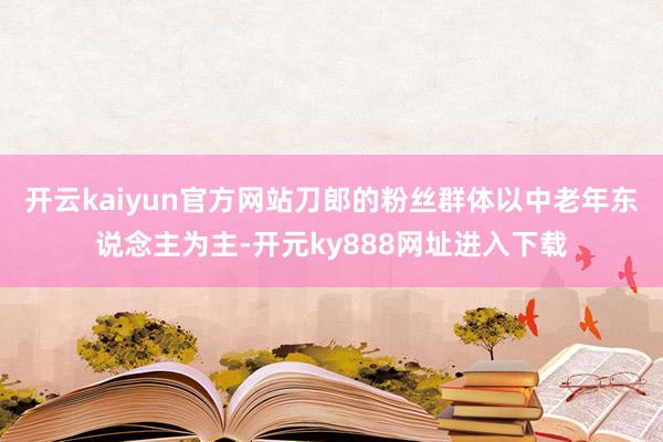 开云kaiyun官方网站刀郎的粉丝群体以中老年东说念主为主-开元ky888网址进入下载