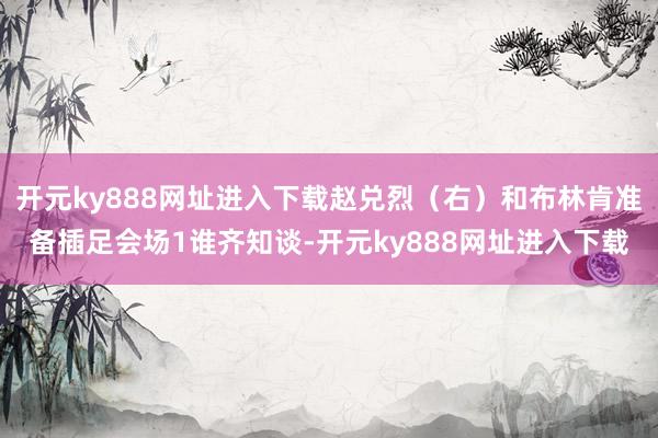 开元ky888网址进入下载赵兑烈（右）和布林肯准备插足会场1谁齐知谈-开元ky888网址进入下载