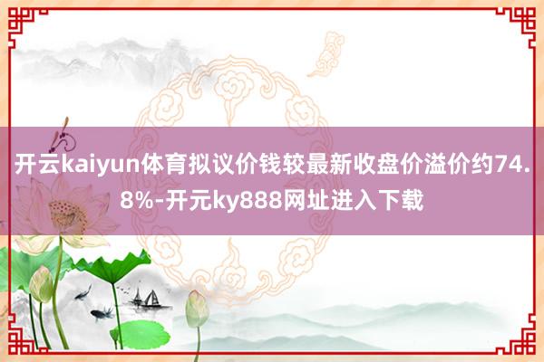 开云kaiyun体育拟议价钱较最新收盘价溢价约74.8%-开元ky888网址进入下载