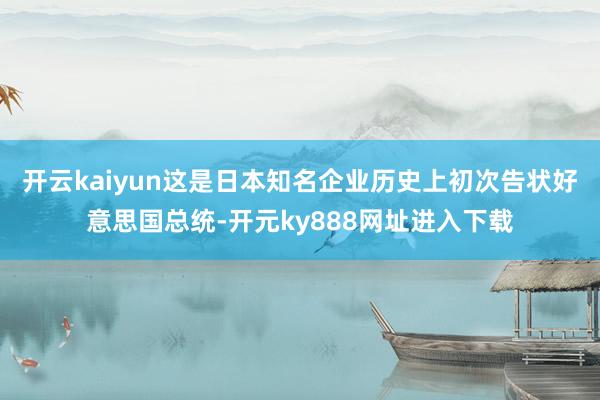开云kaiyun这是日本知名企业历史上初次告状好意思国总统-开元ky888网址进入下载