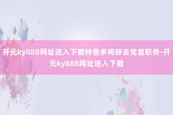 开元ky888网址进入下载特鲁多将辞去党首职务-开元ky888网址进入下载