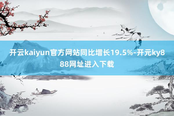 开云kaiyun官方网站同比增长19.5%-开元ky888网址进入下载