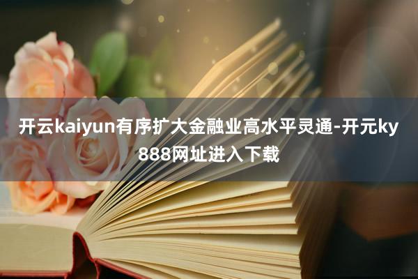 开云kaiyun有序扩大金融业高水平灵通-开元ky888网址进入下载