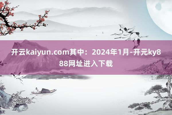 开云kaiyun.com其中：2024年1月-开元ky888网址进入下载