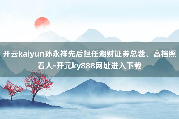 开云kaiyun孙永祥先后担任湘财证券总裁、高档照看人-开元ky888网址进入下载