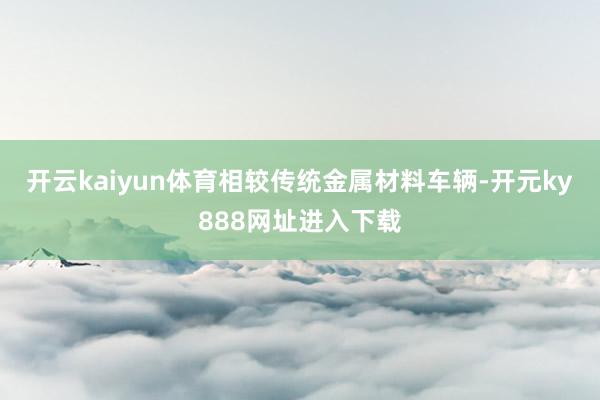 开云kaiyun体育相较传统金属材料车辆-开元ky888网址进入下载