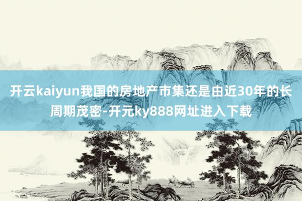 开云kaiyun我国的房地产市集还是由近30年的长周期茂密-开元ky888网址进入下载