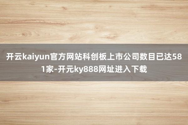 开云kaiyun官方网站科创板上市公司数目已达581家-开元ky888网址进入下载
