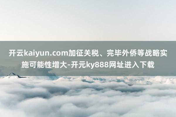 开云kaiyun.com加征关税、完毕外侨等战略实施可能性增大-开元ky888网址进入下载