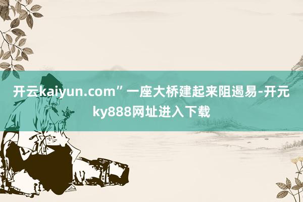 开云kaiyun.com”一座大桥建起来阻遏易-开元ky888网址进入下载
