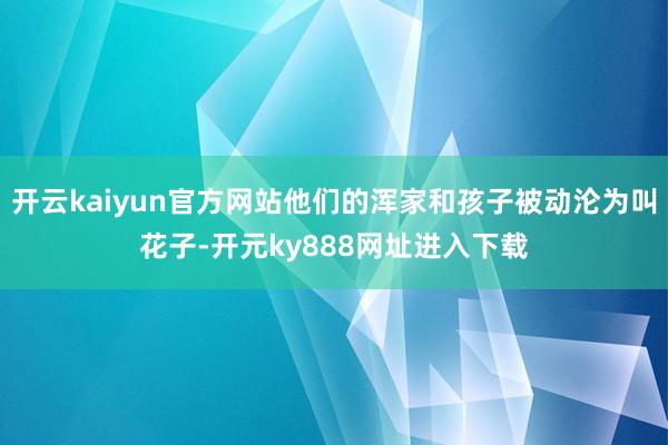 开云kaiyun官方网站他们的浑家和孩子被动沦为叫花子-开元ky888网址进入下载