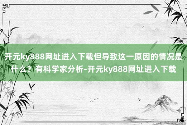开元ky888网址进入下载但导致这一原因的情况是什么？有科学家分析-开元ky888网址进入下载