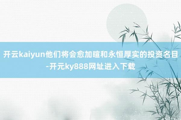 开云kaiyun他们将会愈加暄和永恒厚实的投资名目-开元ky888网址进入下载