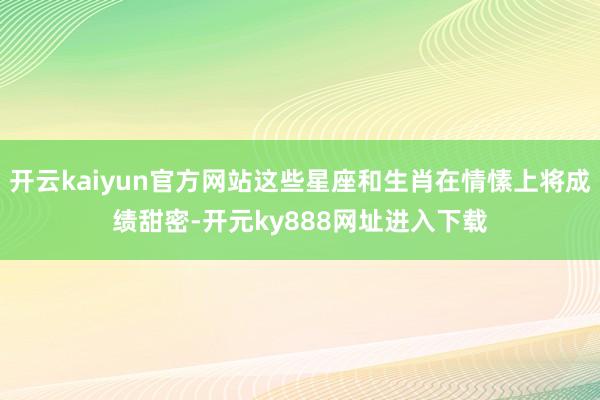 开云kaiyun官方网站这些星座和生肖在情愫上将成绩甜密-开元ky888网址进入下载