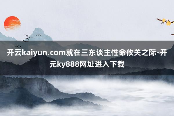 开云kaiyun.com就在三东谈主性命攸关之际-开元ky888网址进入下载