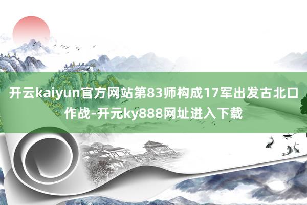 开云kaiyun官方网站第83师构成17军出发古北口作战-开元ky888网址进入下载