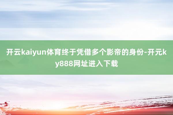 开云kaiyun体育终于凭借多个影帝的身份-开元ky888网址进入下载