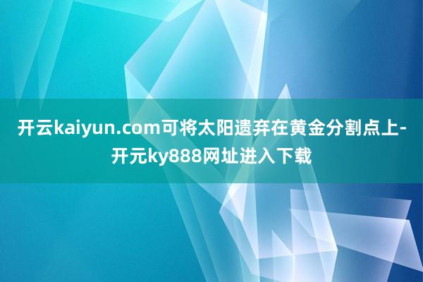 开云kaiyun.com可将太阳遗弃在黄金分割点上-开元ky888网址进入下载