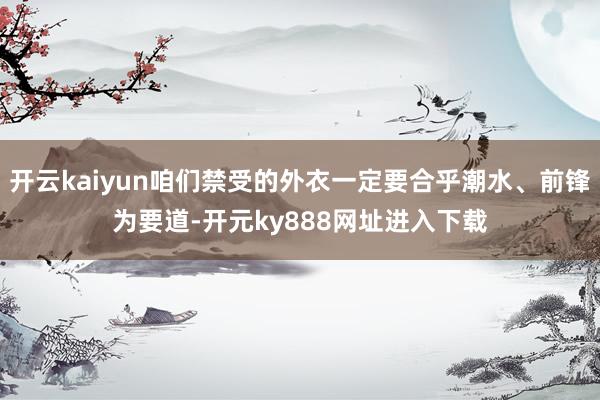 开云kaiyun咱们禁受的外衣一定要合乎潮水、前锋为要道-开元ky888网址进入下载