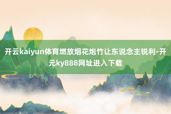 开云kaiyun体育燃放烟花炮竹让东说念主锐利-开元ky888网址进入下载